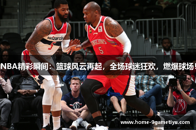 NBA精彩瞬间：篮球风云再起，全场球迷狂欢，燃爆球场！