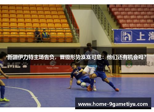 新疆伊力特主场告负，晋级形势岌岌可危：他们还有机会吗？
