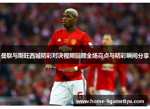 曼联与斯旺西城精彩对决视频回顾全场亮点与精彩瞬间分享